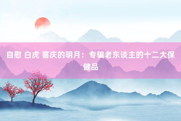 自慰 白虎 喜庆的明月:专骗老东谈主的十二大保健品