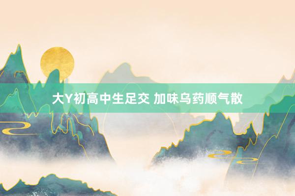 大Y初高中生足交 加味乌药顺气散