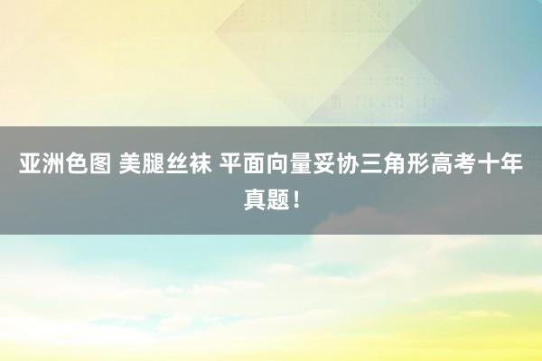 亚洲色图 美腿丝袜 平面向量妥协三角形高考十年真题！