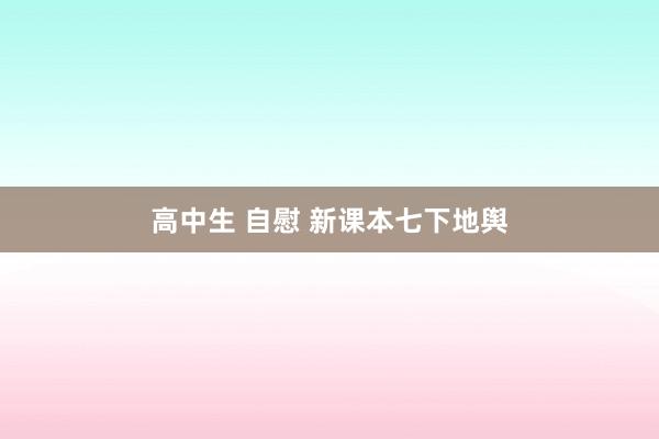 高中生 自慰 新课本七下地舆