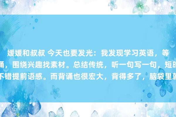 媛媛和叔叔 今天也要发光:我发现学习英语,等于三个本事,听写,背诵,围绕兴趣找素材。总结传统,听一句写一句,短时辰密集磨砺,不错提前语感。而背诵也很宏大,背得多了,脑袋里就会有个学问库,随时退换起来。诚然现...
