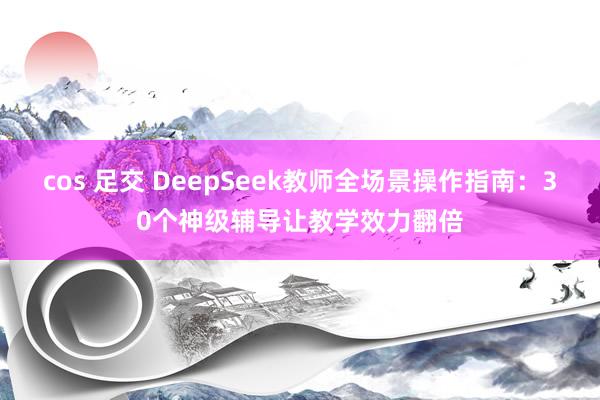 cos 足交 DeepSeek教师全场景操作指南：30个神级辅导让教学效力翻倍