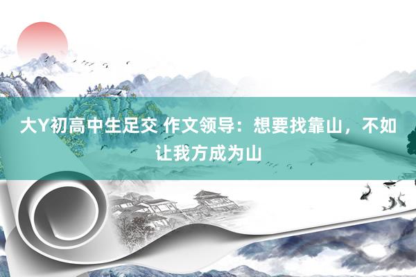 大Y初高中生足交 作文领导：想要找靠山，不如让我方成为山
