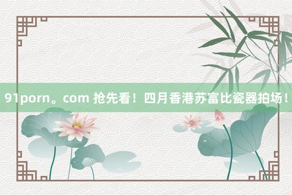 91porn。com 抢先看！四月香港苏富比瓷器拍场！