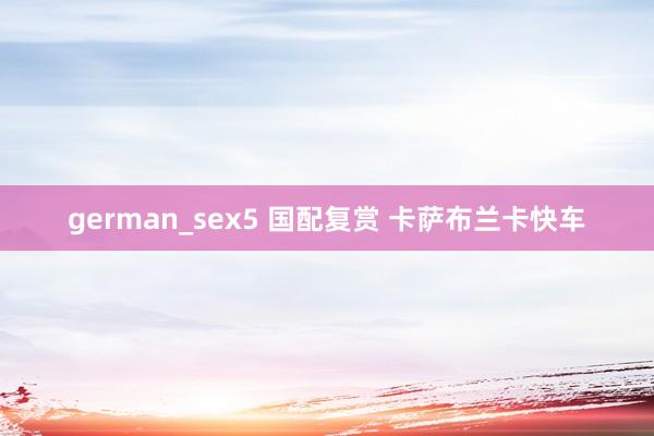 german_sex5 国配复赏 卡萨布兰卡快车