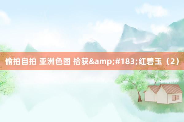 偷拍自拍 亚洲色图 拾获&#183;红碧玉（2）