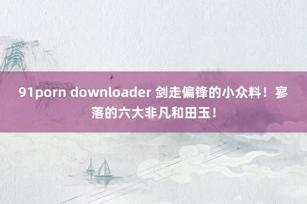 91porn downloader 剑走偏锋的小众料！寥落的六大非凡和田玉！