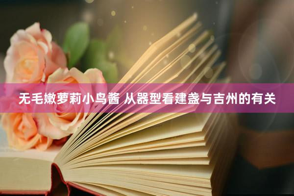 无毛嫩萝莉小鸟酱 从器型看建盏与吉州的有关