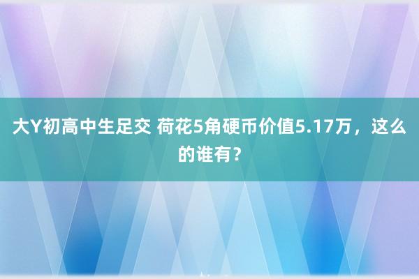 大Y初高中生足交 荷花5角硬币价值5.17万，这么的谁有？