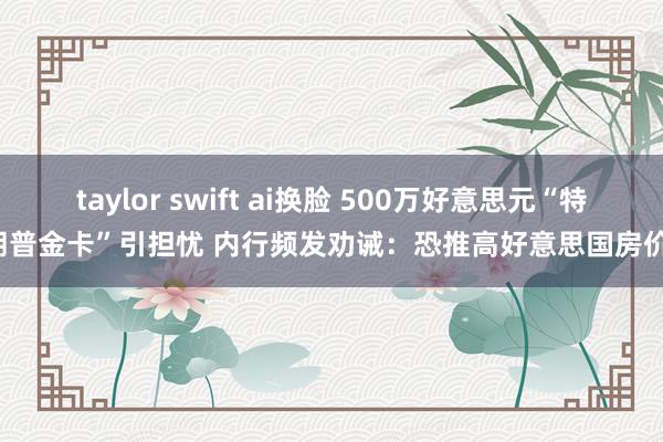 taylor swift ai换脸 500万好意思元“特朗普金卡”引担忧 内行频发劝诫：恐推高好意思国房价！