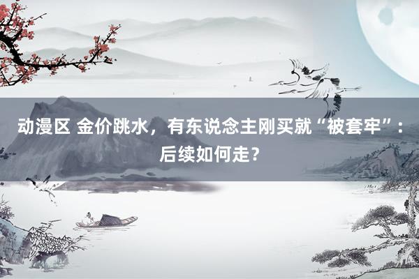 动漫区 金价跳水，有东说念主刚买就“被套牢”：后续如何走？