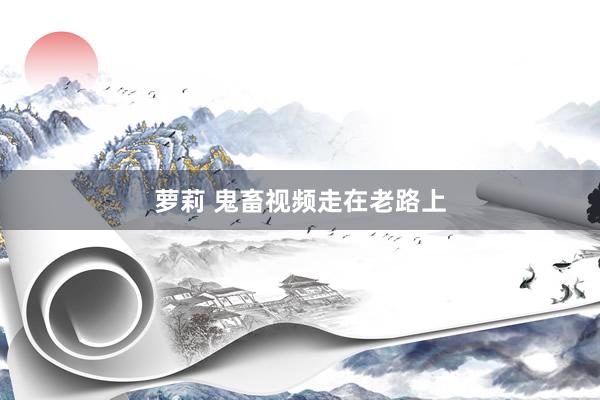 萝莉 鬼畜视频走在老路上