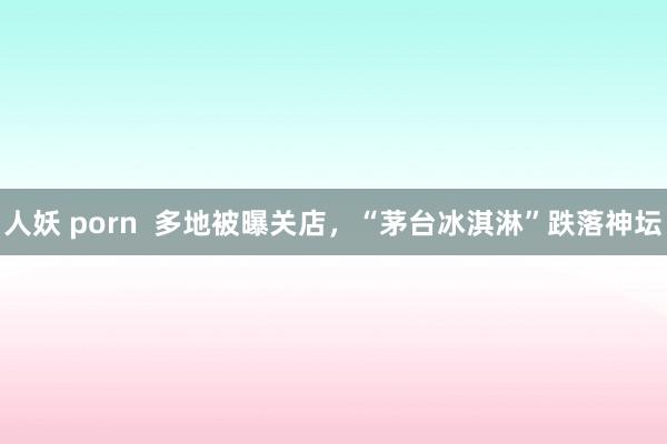 人妖 porn  多地被曝关店，“茅台冰淇淋”跌落神坛