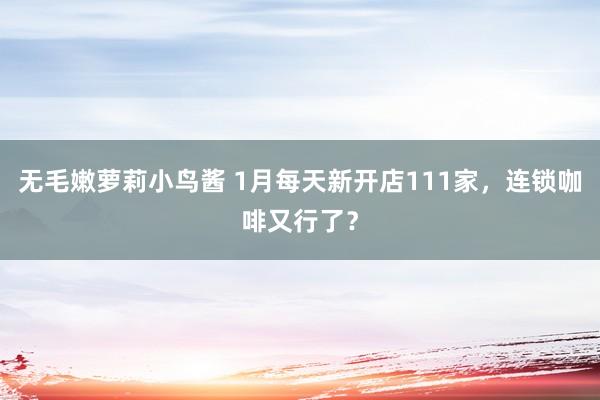无毛嫩萝莉小鸟酱 1月每天新开店111家，连锁咖啡又行了？