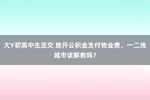 大Y初高中生足交 放开公积金支付物业费，一二线城市该解救吗？