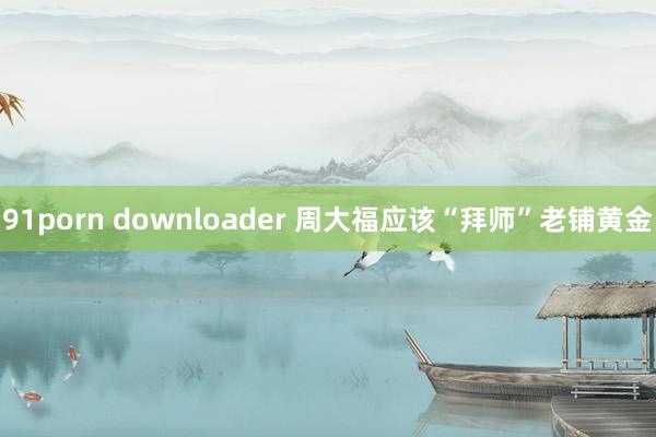 91porn downloader 周大福应该“拜师”老铺黄金
