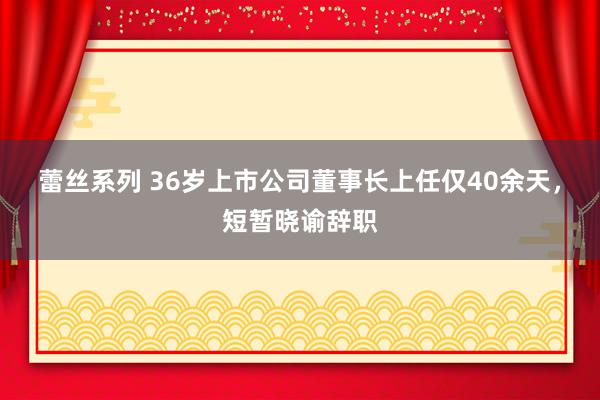 蕾丝系列 36岁上市公司董事长上任仅40余天，短暂晓谕辞职