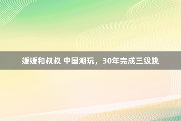 媛媛和叔叔 中国潮玩，30年完成三级跳